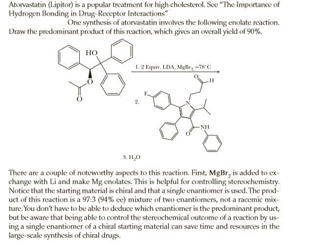 Atorvastatin (Lipitor) is a popular treatment for high cholesterol. See "The Importance of
Hydrogen Bonding in Drug-Receptor Interactions"
One synthesis of atorvastatin involves the following enolate reaction.
Draw the predominant product of this reaction, which gives an overall yield of 90%.
Но
1. 2 Equiv. LDA, MgBr, -78°C
NH
3. H,O
There are a couple of noteworthy aspects to this reaction. First, MgBr, is added to ex-
change with Li and make Mg enolates. This is helpful for controlling stereochemistry.
Notice that the starting material is chiral and that a single enantiomer is used. The prod-
uct of this reaction is a 97:3 (94% ee) mixture of two enantiomers, not a racemic mix-
ture. You don't have to be able to deduce which enantiomer is the predominant product,
but be aware that being able to control the stereochemical outcome of a reaction by us-
ing a single enantiomer of a chiral starting material can save time and resources in the
large-scale synthesis of chiral drugs.
