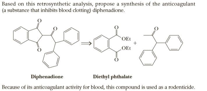 Based on this retrosynthetic analysis, propose a synthesis of the anticoagulant
(a substance that inhibits blood clotting) diphenadione.
OEt
OEt
Diphenadione
Diethyl phthalate
Because of its anticoagulant activity for blood, this compound is used as a rodenticide.
