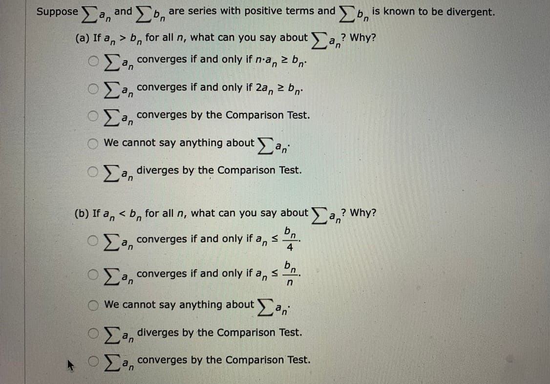 Suppose a, andbn
are series with positive terms and b. is known to be divergent.
(a) If a, > b, for all n, what can you say about a.? Why?
a, converges if and only if n-a, 2 b,.
z bn
a, converges if and only if 2a,
a converges by the Comparison Test.
We cannot say anything about a,
Sa, diverges by the Comparison Test.
(b) If a, < b, for all n, what can you say abouta? Why?
O a, converges if and only if a, s
4
b,
n
a, converges if and only if a,
n
We cannot say anything about a,
a, diverges by the Comparison Test.
> a, converges by the Comparison Test.
O O O
