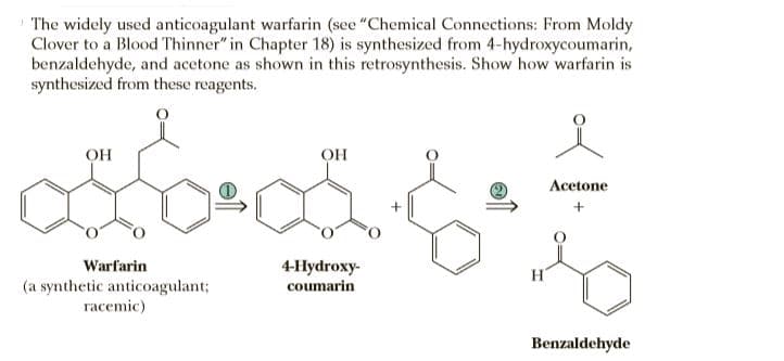 The widely used anticoagulant warfarin (see "Chemical Connections: From Moldy
Clover to a Blood Thinner" in Chapter 18) is synthesized from 4-hydroxycoumarin,
benzaldehyde, and acetone as shown in this retrosynthesis. Show how warfarin is
synthesized from these reagents.
OH
OH
Acetone
+
Warfarin
4Нydroxy-
(a synthetic anticoagulant;
racemic)
coumarin
Benzaldehyde

