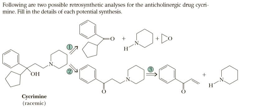 Following are two possible retrosynthetic analyses for the anticholinergic drug cycri-
mine. Fill in the details of each potential synthesis.
O:
OH
+
H.
Cycrimine
(гасemic)
