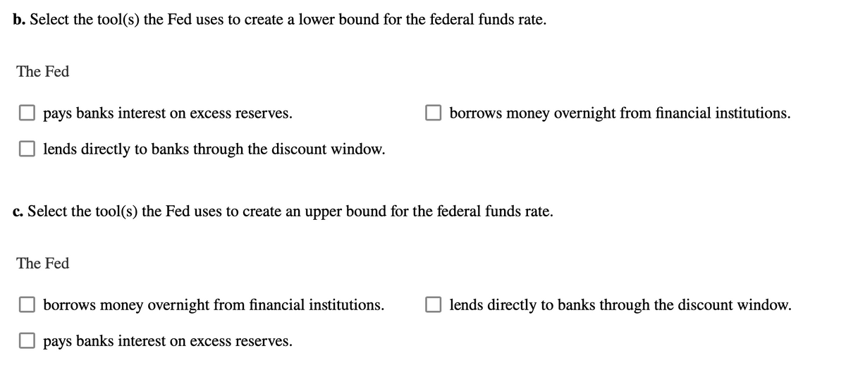 b. Select the tool(s) the Fed uses to create a lower bound for the federal funds rate.
The Fed
pays banks interest on excess reserves.
lends directly to banks through the discount window.
c. Select the tool(s) the Fed uses to create an upper bound for the federal funds rate.
The Fed
borrows money overnight from financial institutions.
borrows money overnight from financial institutions.
pays banks interest on excess reserves.
lends directly to banks through the discount window.