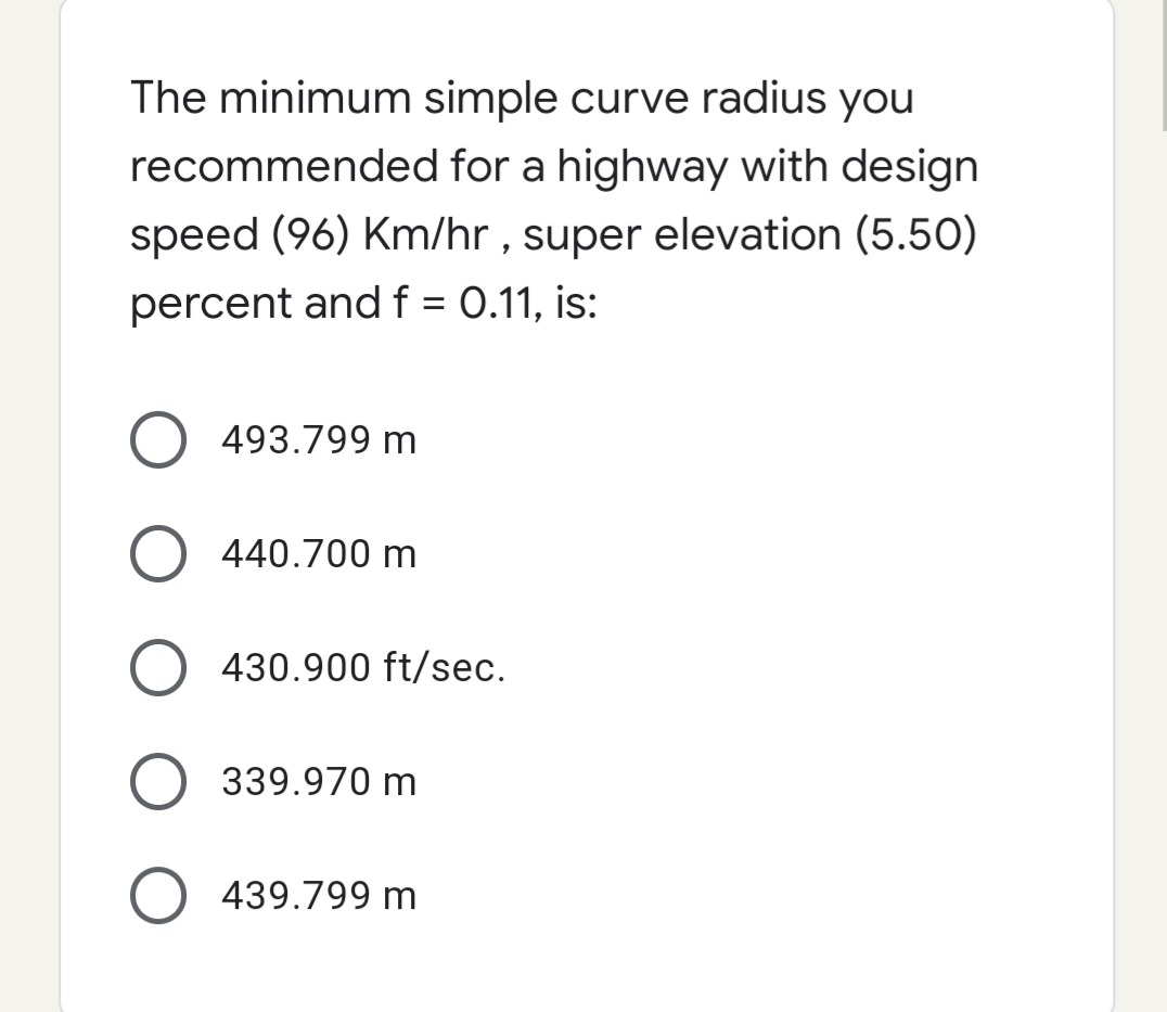 The minimum simple curve radius you
recommended for a highway with design
speed (96) Km/hr , super elevation (5.50)
percent andf = 0.11, is:
%3D
493.799 m
440.700 m
O 430.900 ft/sec.
339.970 m
439.799 m
