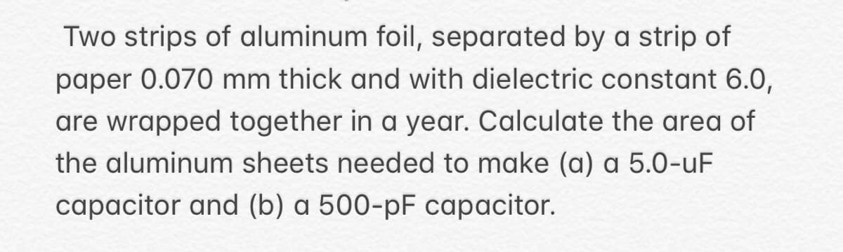 Two strips of aluminum foil, separated by a strip of
paper 0.070 mm thick and with dielectric constant 6.0,
are wrapped together in a year. Calculate the area of
the aluminum sheets needed to make (a) a 5.0-uF
capacitor and (b) a 500-pF capacitor.
