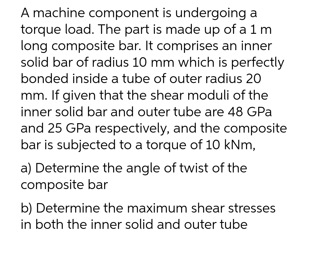 A machine component is undergoing a
torque load. The part is made up of a 1 m
long composite bar. It comprises an inner
solid bar of radius 10 mm which is perfectly
bonded inside a tube of outer radius 20
mm. If given that the shear moduli of the
inner solid bar and outer tube are 48 GPa
and 25 GPa respectively, and the composite
bar is subjected to a torque of 10 kNm,
a) Determine the angle of twist of the
composite bar
b) Determine the maximum shear stresses
in both the inner solid and outer tube