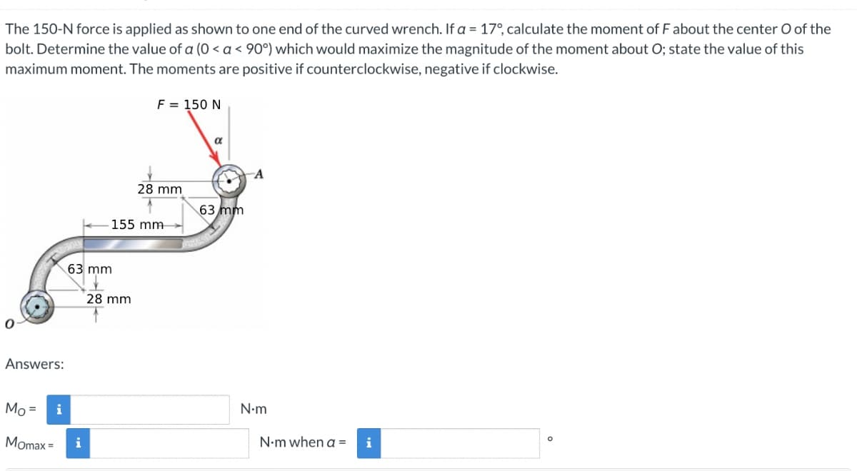 The 150-N force is applied as shown to one end of the curved wrench. If a = 17°, calculate the moment of F about the center O of the
bolt. Determine the value of a (0 < a < 90°) which would maximize the magnitude of the moment about O; state the value of this
maximum moment. The moments are positive if counterclockwise, negative if clockwise.
0
Answers:
Mo =
Momax =
i
63 mm
i
F = 150 N
155 mm-
28 mm
28 mm
α
63 mm
A
N•m
N-m when a=