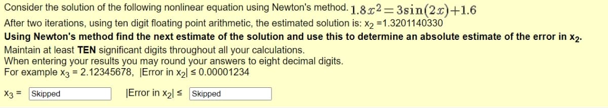 Consider the solution of the following nonlinear equation using Newton's method. 1.8x²=3sin(2x)+1.6
After two iterations, using ten digit floating point arithmetic, the estimated solution is: X₂ =1.3201140330
Using Newton's method find the next estimate of the solution and use this to determine an absolute estimate of the error in x2.
Maintain at least TEN significant digits throughout all your calculations.
When entering your results you may round your answers to eight decimal digits.
For example x3 = 2.12345678, |Error in x₂] ≤ 0.00001234
X3 = Skipped
Error in X₂ ≤ Skipped