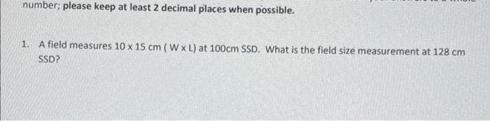 number; please keep at least 2 decimal places when possible.
1. A field measures 10 x 15 cm (W x L) at 100cm SSD. What is the field size measurement at 128 cm
SSD?