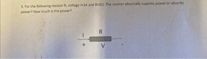 3. For the following resistor R, voltage I=3A and R-50. The resistor physically supplies power or absorbs
power? How much is the power?
R
V