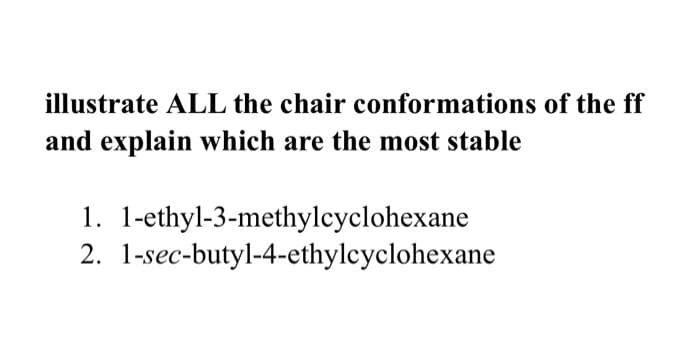 illustrate ALL the chair conformations of the ff
and explain which are the most stable
1. 1-ethyl-3-methylcyclohexane
2. 1-sec-butyl-4-ethylcyclohexane