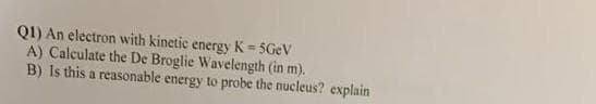 Q1) An electron with kinetic energy K = 5GeV
A) Calculate the De Broglie Wavelength (in m).
B) Is this a reasonable energy to probe the nucleus? explain