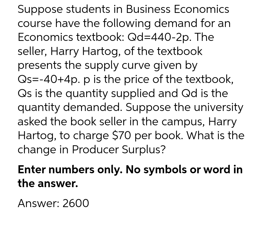 Suppose students in Business Economics
course have the following demand for an
Economics textbook: Qd=440-2p. The
seller, Harry Hartog, of the textbook
presents the supply curve given by
Qs=-40+4p. p is the price of the textbook,
Qs is the quantity supplied and Qd is the
quantity demanded. Suppose the university
asked the book seller in the campus, Harry
Hartog, to charge $70 per book. What is the
change in Producer Surplus?
Enter numbers only. No symbols or word in
the answer.
Answer: 2600