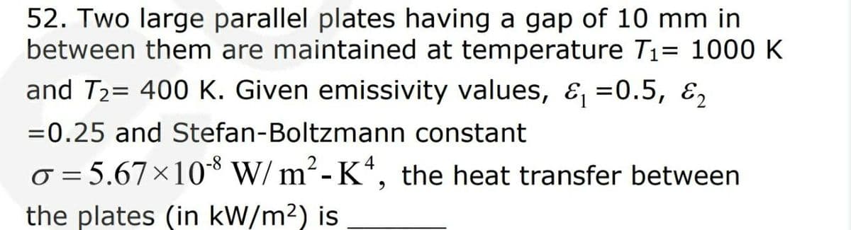 52. Two large parallel plates having a gap of 10 mm in
between them are maintained at temperature T1= 1000 K
and T2= 400 K. Given emissivity values, &, =0.5, ɛ,
=0.25 and Stefan-Boltzmann constant
o = 5.67×10* W/ m²-K*, the heat transfer between
the plates (in kW/m²) is
