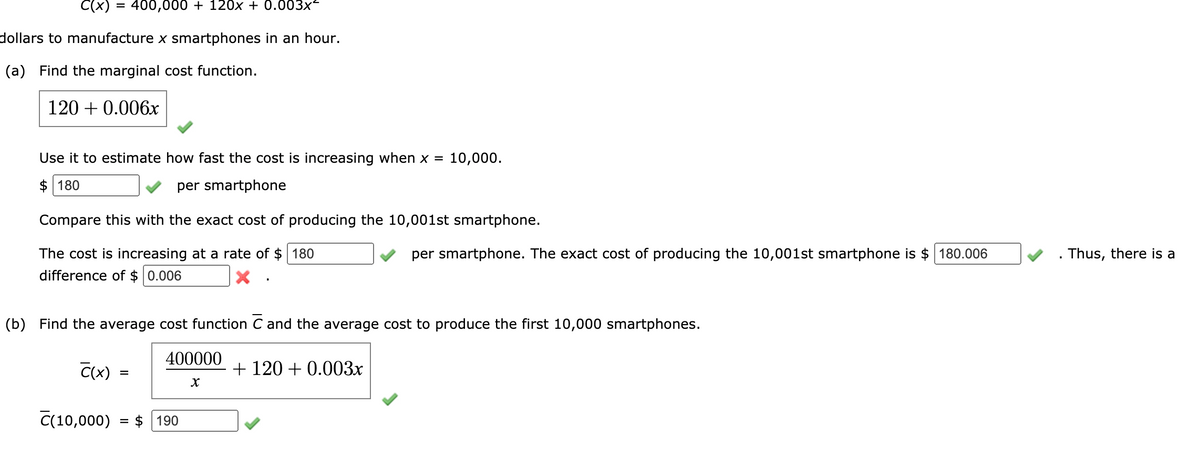 C(x) = 400,000 + 120x + 0.003x²
dollars to manufacture x smartphones in an hour.
(a) Find the marginal cost function.
120 + 0.006x
Use it to estimate how fast the cost is increasing when x = 10,000.
$ 180
per smartphone
Compare this with the exact cost of producing the 10,001st smartphone.
per smartphone. The exact cost of producing the 10,001st smartphone is $ 180.006
The cost is increasing at a rate of $ 180
difference of $ 0.006
. Thus, there is a
(b) Find the average cost function C and the average cost to produce the first 10,000 smartphones.
400000
C(x) =
+ 120 + 0.003x
%D
C(10,000) = $ 190
%D
