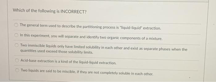 Which of the following is INCORRECT?
The general term used to describe the partitioning process is "liquid-liquid" extraction.
In this experiment, you will separate and identify two organic components of a mixture.
O Two immiscible liquids only have limited solubility in each other and exist as separate phases when the
quantities used exceed those solubility limits.
O Acid-base extraction is a kind of the liquid-liquid extraction.
O Two liquids are said to be miscible, if they are not completely soluble in each other.
I to
