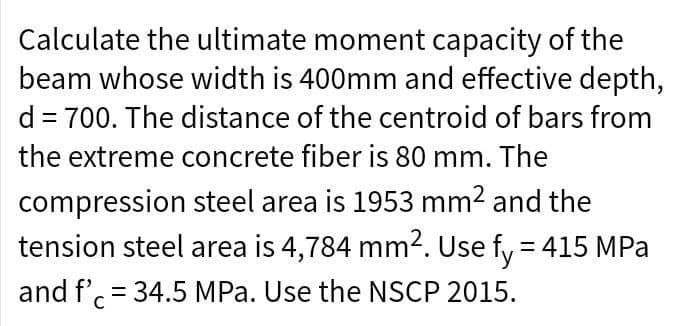 Calculate the ultimate moment capacity of the
beam whose width is 400mm and effective depth,
d = 700. The distance of the centroid of bars from
the extreme concrete fiber is 80 mm. The
compression
steel area is 1953 mm² and the
tension steel area is 4,784 mm². Use fy = 415 MPa
and f'c = 34.5 MPa. Use the NSCP 2015.
с