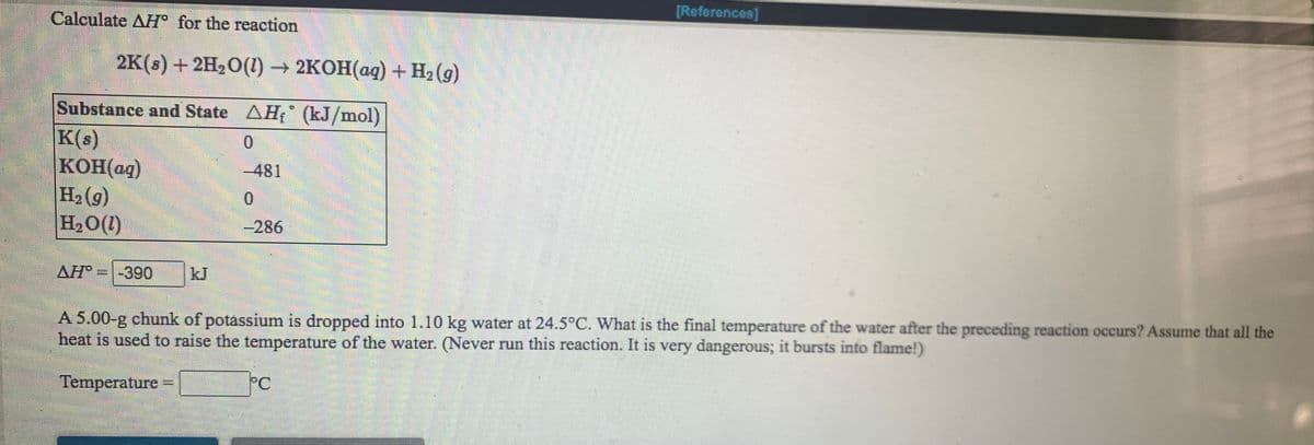 [References]
Calculate AH° for the reaction
2K (:) + 2H,О(1) — 2КОН(ад) + H2 (9)
Substance and State AH (kJ/mol)
K(s)
KOH(ag)
H2 (g)
H20(1)
-481
0.
-286
AH
-390
kJ
A 5.00-g chunk of potassium is dropped into 1.10 kg water at 24.5°C. What is the final temperature of the water after the preceding reaction occurs? Assume that all the
heat is used to raise the temperature of the water. (Never run this reaction. It is very dangerous; it bursts into flame!)
Temperature
PC
