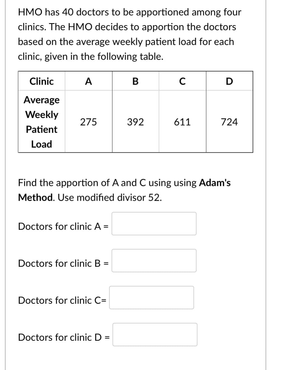 HMO has 40 doctors to be apportioned among four
clinics. The HMO decides to apportion the doctors
based on the average weekly patient load for each
clinic, given in the following table.
Clinic
A
B
C
D
Average
Weekly
275
392
611
724
Patient
Load
Find the apportion of A and C using using Adam's
Method. Use modified divisor 52.
Doctors for clinic A
Doctors for clinic B =
%3D
Doctors for clinic C=
Doctors for clinic D =
