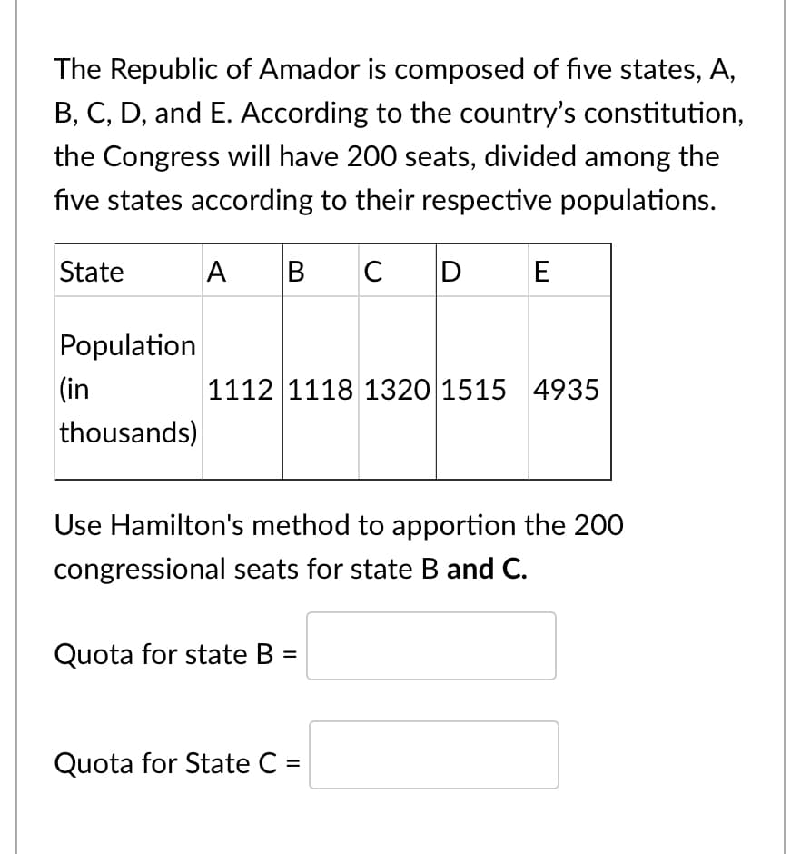 The Republic of Amador is composed of five states, A,
B, C, D, and E. According to the country's constitution,
the Congress will have 200 seats, divided among the
five states according to their respective populations.
A
BCD E
State
Population
|(in
thousands)
1112 1118 1320 1515 4935
Use Hamilton's method to apportion the 200
congressional seats for state B and C.
Quota for state B
Quota for State C =
