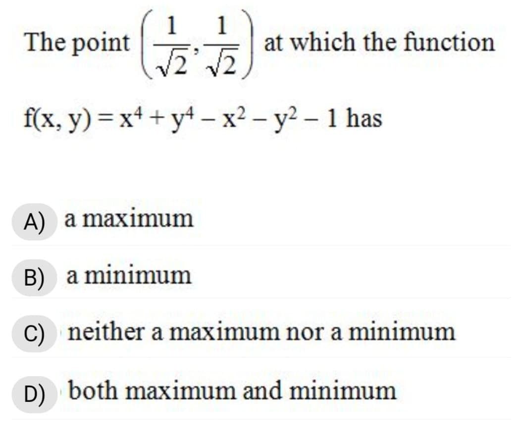 1
The point
1
at which the function
f(x, y) = x+ + y* – x² – y² – 1 has
A) a maximum
B) a minimum
C) neither a maximum nor a minimum
D) both maximum and minimum
