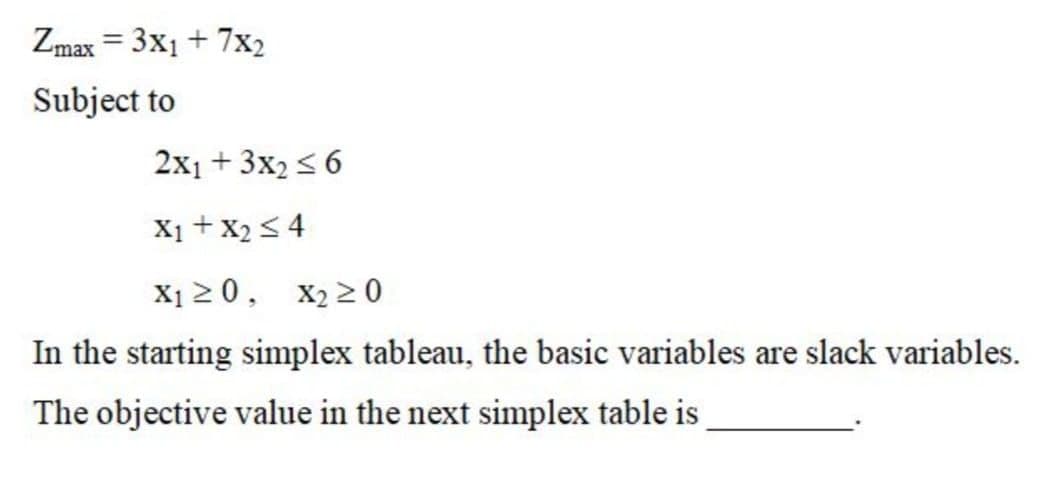 Zmax = 3x1 + 7x2
%3D
Subject to
2x1 + 3x2< 6
X1 + X2 < 4
X1 2 0,
X2 2 0
In the starting simplex tableau, the basic variables are slack variables.
The objective value in the next simplex table is

