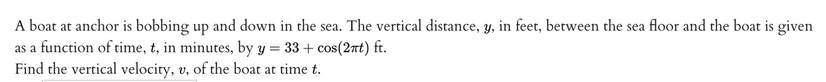 A boat at anchor is bobbing up and down in the sea. The vertical distance, y, in feet, between the sea floor and the boat is given
as a function of time, t, in minutes, by y = 33 + cos(2nt) ft.
Find the vertical velocity, v, of the boat at time t.
