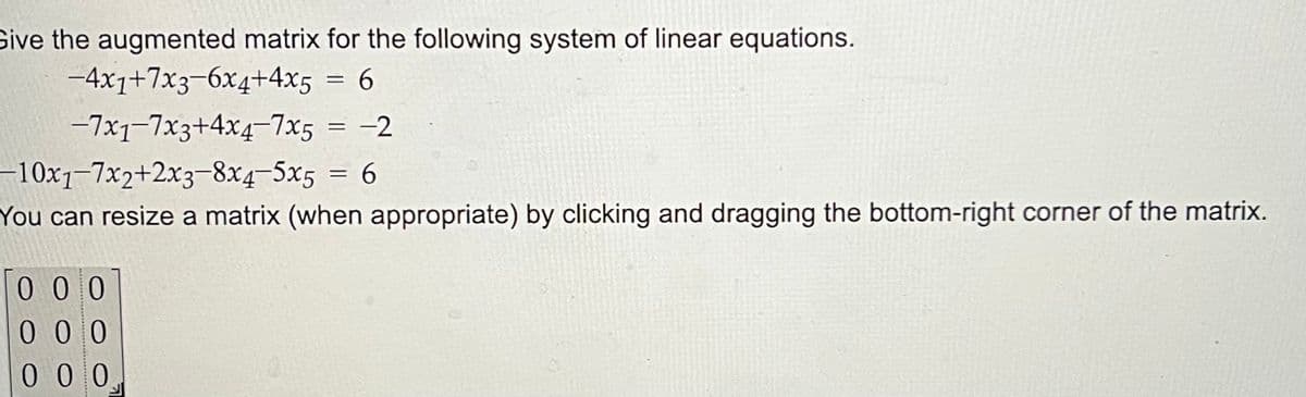 Give the augmented matrix for the following system of linear equations.
-4x1+7x3-6x4+4x5
= 6
-7x1-7x3+4x4-7x5
=
000
0 0 0
000
-2
-10x1-7x2+2x3-8x4-5x5
= 6
You can resize a matrix (when appropriate) by clicking and dragging the bottom-right corner of the matrix.