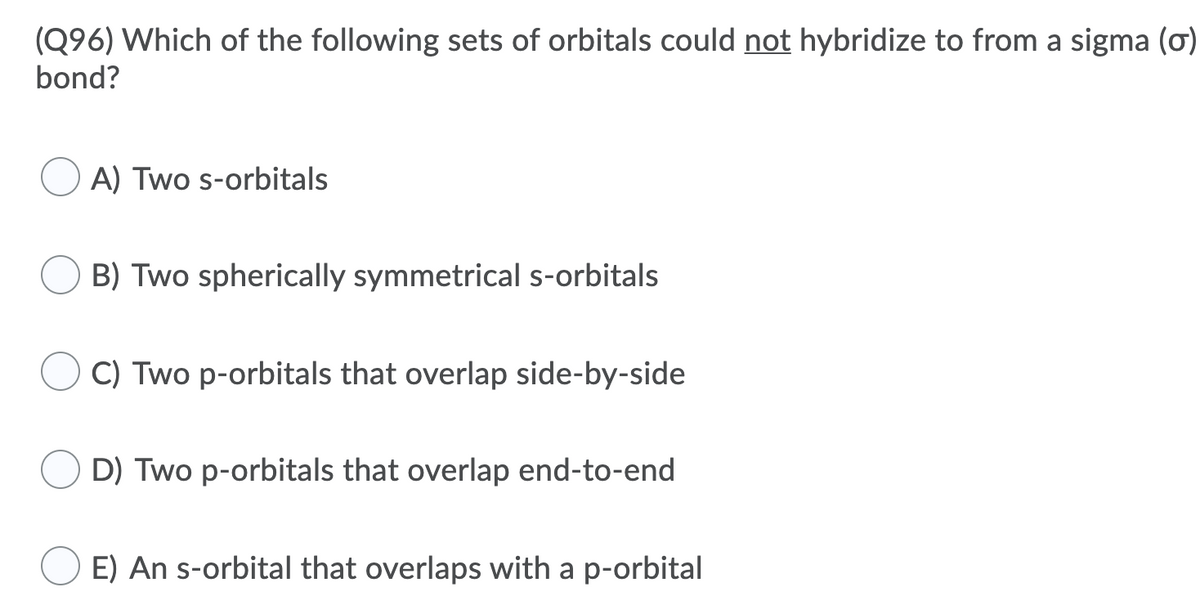 (Q96) Which of the following sets of orbitals could not hybridize to from a sigma (ơ)
bond?
A) Two s-orbitals
B) Two spherically symmetrical s-orbitals
C) Two p-orbitals that overlap side-by-side
D) Two p-orbitals that overlap end-to-end
E) An s-orbital that overlaps with a p-orbital
