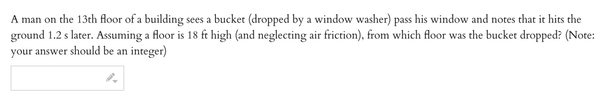 A man on the 13th floor of a building sees a bucket (dropped by a window washer) pass his window and notes that it hits the
ground 1.2 s later. Assuming a floor is 18 ft high (and neglecting air friction), from which floor was the bucket dropped? (Note:
your answer should be an integer)

