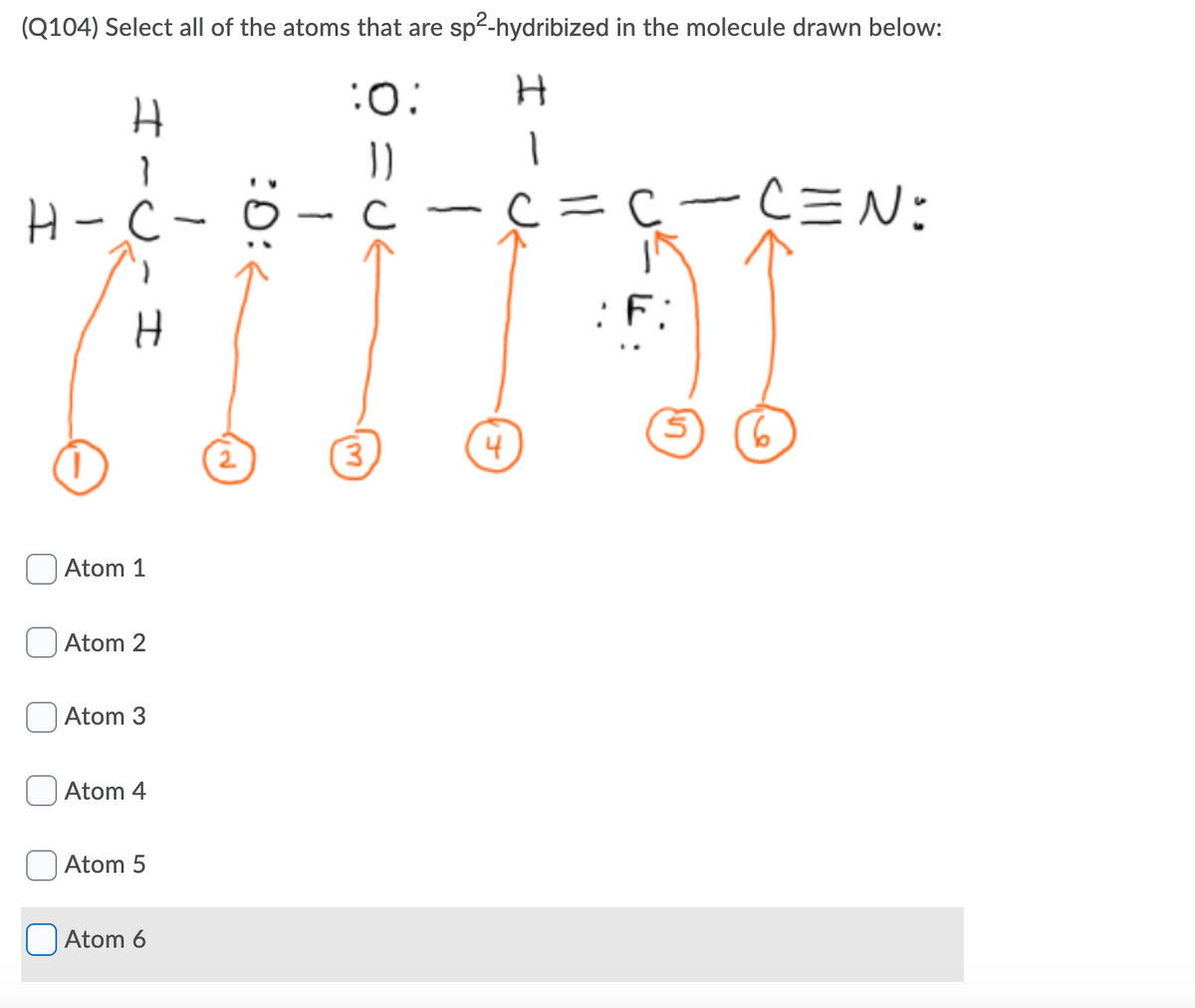 (Q104) Select all of the atoms that are sp2-hydribized in the molecule drawn below:
:0:
H-ċ-
=c-C=N:
F:
2
4
Atom 1
Atom 2
Atom 3
Atom 4
Atom 5
O Atom 6
im)
1
I
