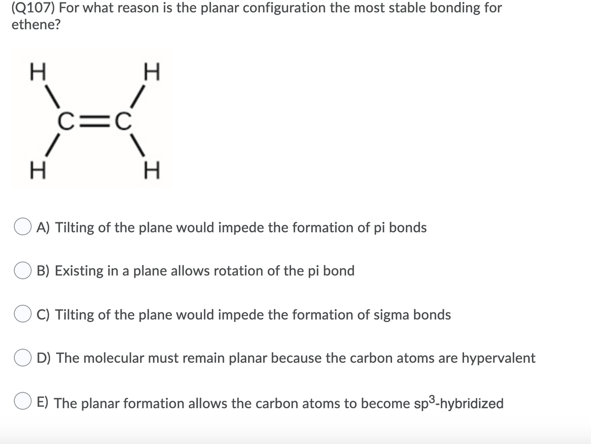 (Q107) For what reason is the planar configuration the most stable bonding for
ethene?
H
H.
c=C
H.
A) Tilting of the plane would impede the formation of pi bonds
B) Existing in a plane allows rotation of the pi bond
C) Tilting of the plane would impede the formation of sigma bonds
D) The molecular must remain planar because the carbon atoms are hypervalent
E) The planar formation allows the carbon atoms to become sp3-hybridized
