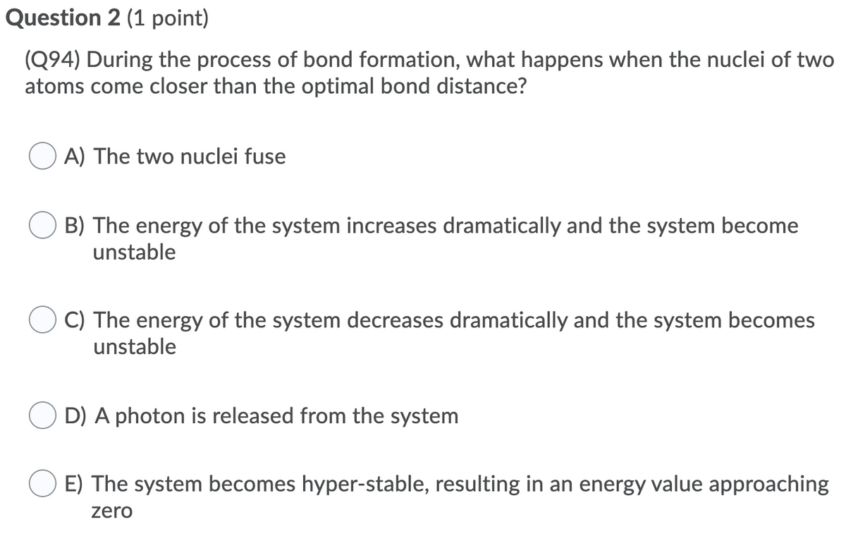 Question 2 (1 point)
(Q94) During the process of bond formation, what happens when the nuclei of two
atoms come closer than the optimal bond distance?
A) The two nuclei fuse
B) The energy of the system increases dramatically and the system become
unstable
C) The energy of the system decreases dramatically and the system becomes
unstable
O D) A photon is released from the system
E) The system becomes hyper-stable, resulting in an energy value approaching
zero
