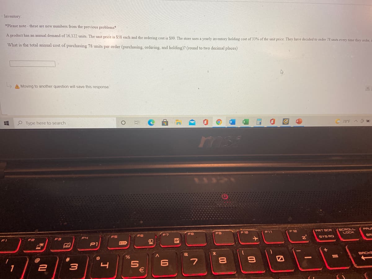 Inventory:
*Please note - these are new numbers from the previous problems*
A product has an annual demand of 16,122 units. The unit price is $58 each and the ordering cost is $99. The store uses a vearly inventory holding cost of 33% of the unit price. They have decided to order 78 units every time they order,
What is the total annual cost of purchasing 78 units per order (purchasing, ordering, and holding)? (round to two decimal places)
LA Moving to another question will save this response.
C 78°F A
P Type here to search
msi
SCROLL
PAUS
F12
PRT SCR
F10
F11
F9
BR
FS
F6
SYS RO
F2
F3
FI
ECO
BACKS
%3D
23
6
7
1
00
