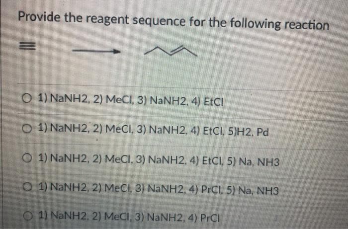 Provide the reagent sequence for the following reaction
O 1) NaNH2, 2) MeCl, 3) NaNH2, 4) EtCI
O 1) NANH2, 2) MeCl, 3) NaNH2, 4) EtCl, 5)H2, Pd
O 1) NaNH2, 2) MeCI, 3) NaNH2, 4) EtCI, 5) Na, NH3
O 1) NaNH2, 2) MeCl, 3) NaNH2, 4) PrCl, 5) Na, NH3
O 1) NaNH2, 2) MeCl, 3) NaNH2, 4) PrCl
