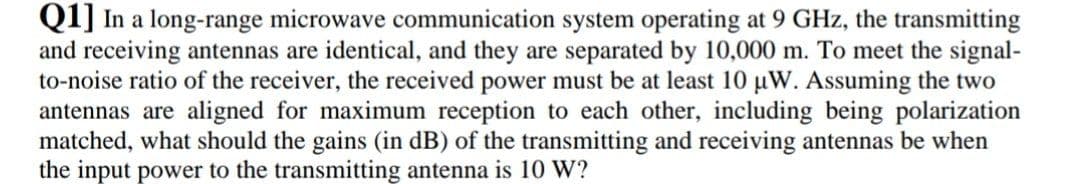 Q1] In a long-range microwave communication system operating at 9 GHz, the transmitting
and receiving antennas are identical, and they are separated by 10,000 m. To meet the signal-
to-noise ratio of the receiver, the received power must be at least 10 uW. Assuming the two
antennas are aligned for maximum reception to each other, including being polarization
matched, what should the gains (in dB) of the transmitting and receiving antennas be when
the input power to the transmitting antenna is 10 W?
