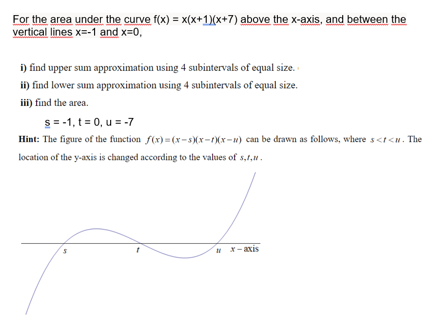 For the area under the curve f(x) = x(x+1)(x+7) above the x-axis, and between the
vertical lines x=-1 and x=0,
www n
i) find upper sum approximation using 4 subintervals of equal size.
ii) find lower sum approximation using 4 subintervals of equal size.
iii) find the area.
S = -1, t = 0, u = -7
Hint: The figure of the function f(x) = (x- s)(x-t)(x-u) can be drawn as follows, where s<t<u . The
location of the y-axis is changed according to the values of s,t,u .
х-аxis
