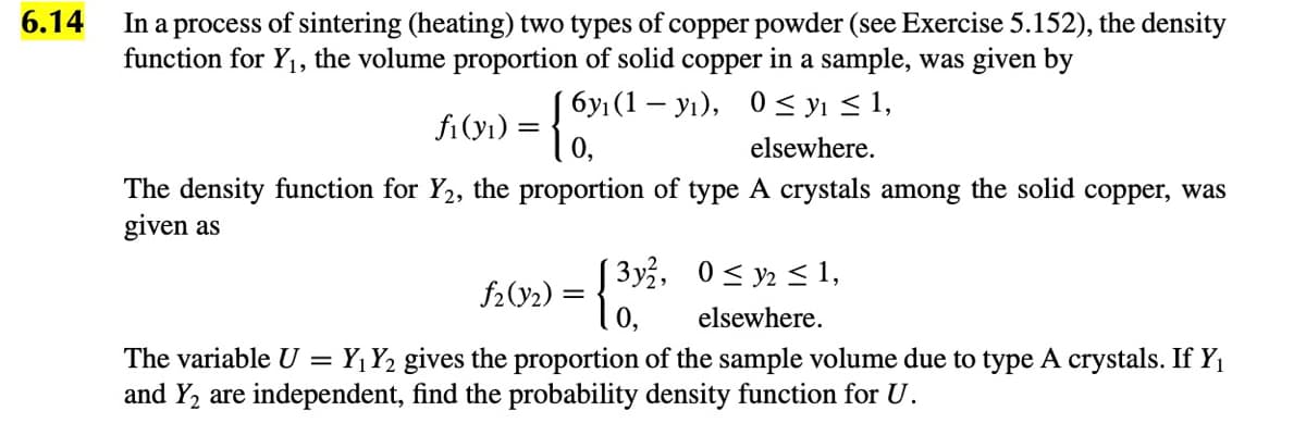 6.14
In a process of sintering (heating) two types of copper powder (see Exercise 5.152), the density
function for Y1, the volume proportion of solid copper in a sample, was given by
бу (1 — у), 0 У <1,
fi (yı) :
elsewhere.
The density function for Y2, the proportion of type A crystals among the solid copper, was
given as
3y, 0< y2 < 1,
f2(92) = {
elsewhere.
The variable U = Y¡Y2 gives the proportion of the sample volume due to type A crystals. If Y,
and Y2 are independent, find the probability density function for U.
