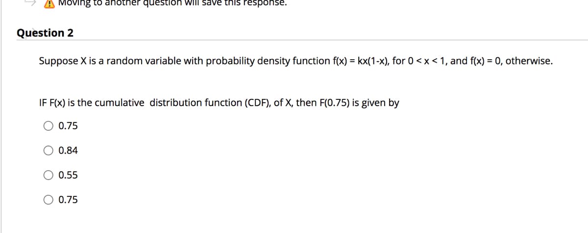 A Moving to anotner question will save this response.
Question 2
Suppose X is a random variable with probability density function f(x) = kx(1-x), for 0 <x < 1, and f(x) = 0, otherwise.
IF F(x) is the cumulative distribution function (CDF), of X, then F(0.75) is given by
0.75
0.84
O 0.55
0.75
