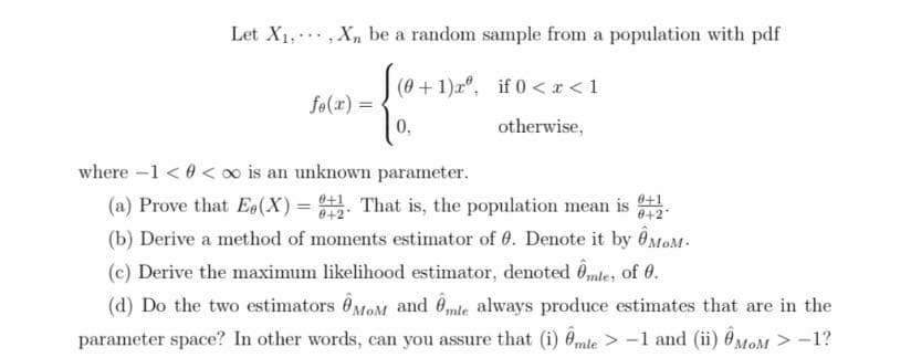 Let X1,,Xn be a random sample from a population with pdf
(0 +1)r", if 0<x<1
fo(x) =
0,
otherwise,
where -1 < 0 < o is an unknown parameter.
(a) Prove that E(X) = That is, the population mean is .
(b) Derive a method of moments estimator of 0. Denote it by ÔMOM-
(c) Derive the maximum likelihood estimator, denoted Omle, of 0.
(d) Do the two estimators ÔMOM and êmte always produce estimates that are in the
0+2
0+2
parameter space? In other words, can you assure that (i) Ômte > -1 and (ii) ÔMOM > -1?
