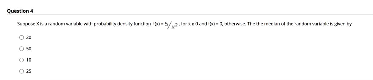 Question 4
Suppose X is a random variable with probability density function f(x) = 5/
x2.
/,2, for x 20 and f(x) = 0, otherwise. The the median of the random variable is given by
O 20
O 50
O 10
O 25
