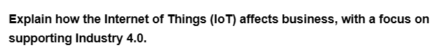 Explain how the Internet of Things (IoT) affects business, with a focus on
supporting Industry 4.0.