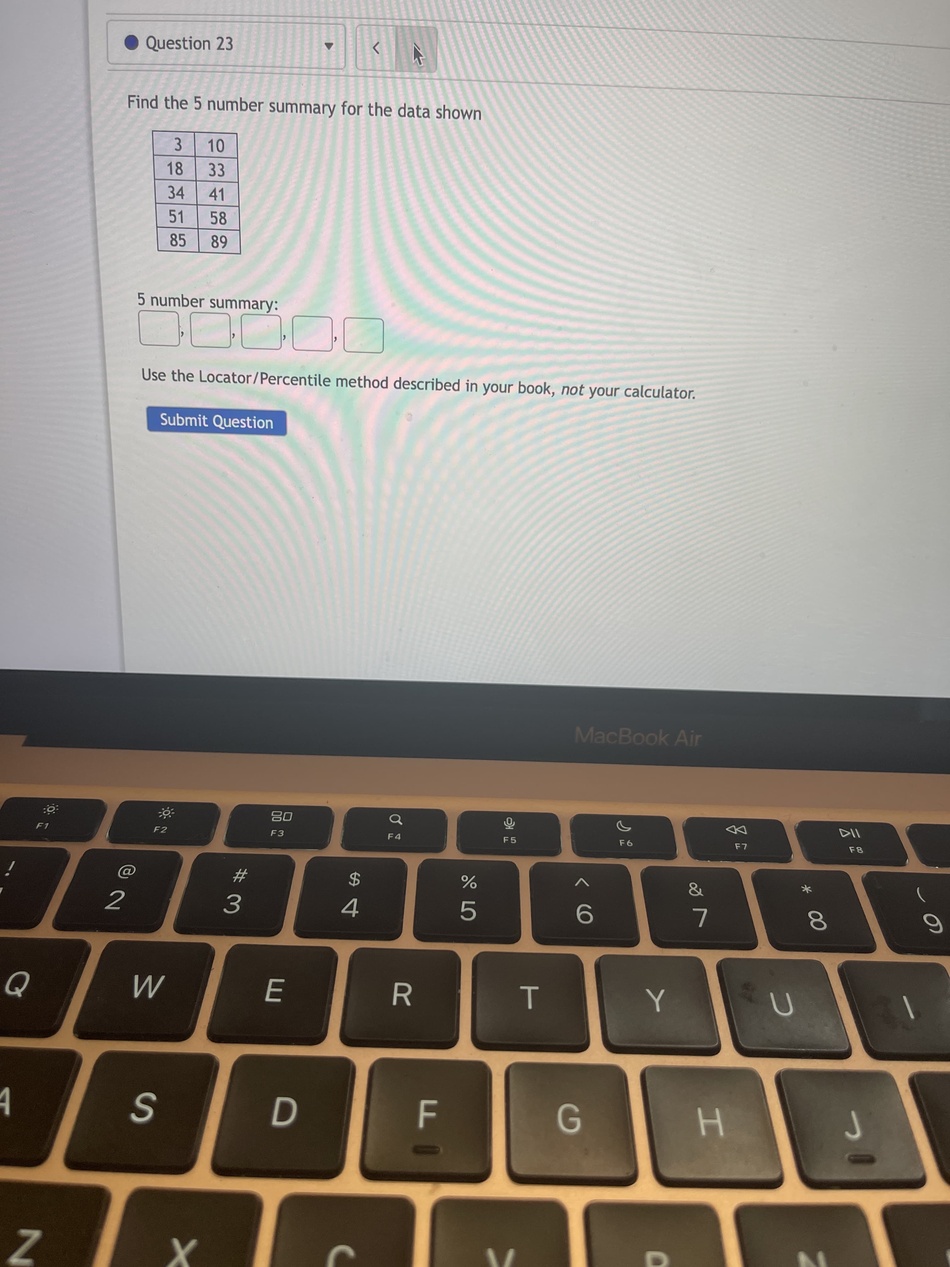 * 00
T
R
%24
E
• Question 23
Find the 5 number summary for the data shown
10
3.
18
33
34
41
51
58
85
68
5 number summary:
Use the Locator/Percentile method described in your book, not your calculator.
Submit Question
MacBook Air
08
F3
F8
F1
F2
F4
F5
%23
)
2
4
3.
M
F
G
H
