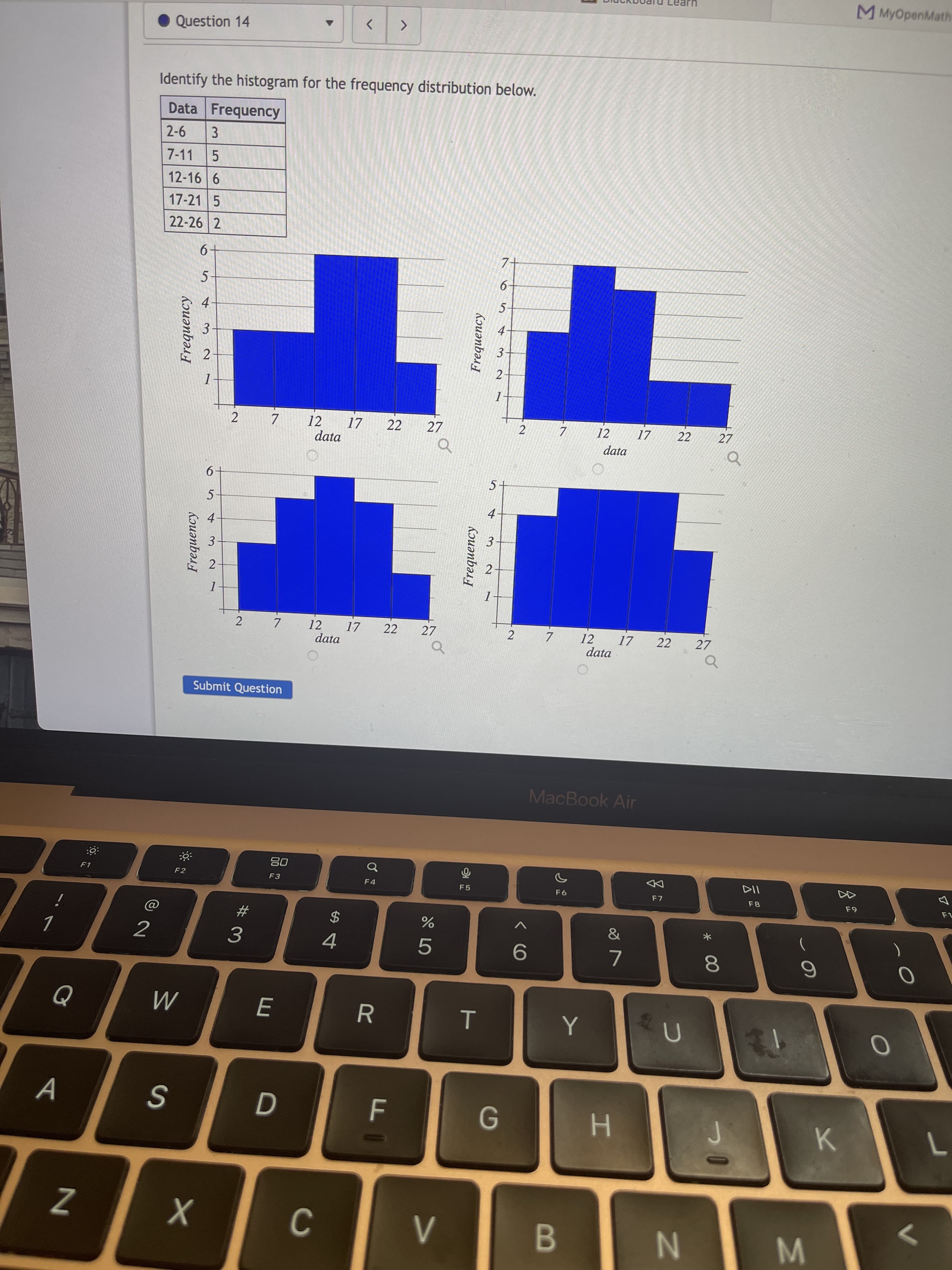 * 00
IN
Frequency
V>
Frequency
22
E
2.
3.
3.
Kouənbər
6
Frequency
7.
M MyOpenMath
Question 14
<>
Identify the histogram for the frequency distribution below.
Data Frequency
2-6
3.
5.
12-16 6
7-11
17-21 5
22-26 2
7-
6-
5-
5-
4.
4
3-
2-
2
27
12
17
22
27
12
17
data
2.
7.
7.
data
9.
5-
5.
4
2
2 7
12
17
22
27
12
17
22
27
2.
data
data
of
Submit Question
MacBook Air
08
F3
DD
F7
F1
F2
F 4
F5
F8
2$
4
&
2
3.
R
S
H.
K.
B.
