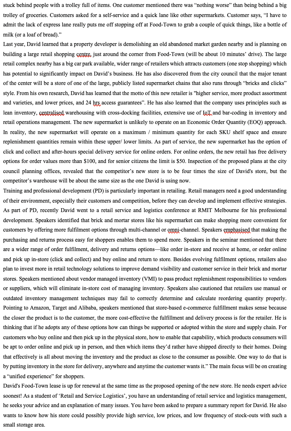 stuck behind people with a trolley full of items. One customer mentioned there was "nothing worse" than being behind a big
trolley of groceries. Customers asked for a self-service and a quick lane like other supermarkets. Customer says, "I have to
admit the lack of express lane really puts me off stopping off at Food-Town to grab a couple of quick things, like a bottle of
milk (or a loaf of bread)."
Last year, David learned that a property developer is demolishing an old abandoned market garden nearby and is planning on
building a large retail shopping centre, just around the corner from Food-Town (will be about 10 minutes' drive). The large
retail complex nearby has a big car park available, wider range of retailers which attracts customers (one stop shopping) which
has potential to significantly impact on David's business. He has also discovered from the city council that the major tenant
of the center will be a store of one of the large, publicly listed supermarket chains that also runs through "bricks and clicks"
style. From his own research, David has learned that the motto of this new retailer is "higher service, more product assortment
and varieties, and lower prices, and 24 hrs access guarantees". He has also learned that the company uses principles such as
lean inventory, centralised, warehousing with cross-docking facilities, extensive use of IoT and bar-coding in inventory and
retail operations management. The new supermarket is unlikely to operate on an Economic Order Quantity (EOQ) approach.
In reality, the new supermarket will operate on a maximum / minimum quantity for each SKU shelf space and ensure
replenishment quantities remain within these upper/ lower limits. As part of service, the new supermarket has the option of
click and collect and after-hours special delivery service for online orders. For online orders, the new retail has free delivery
options for order values more than $100, and for senior citizens the limit is $50. Inspection of the proposed plans at the city
council planning offices, revealed that the competitor's new store is to be four times the size of David's store, but the
competitor's warehouse will be about the same size as the one David is using now.
Training and professional development (PD) is particularly important in retailing. Retail managers need a good understanding
of their environment, especially their customers and competition, before they can develop and implement effective strategies.
As part of PD, recently David went to a retail service and logistics conference at RMIT Melbourne for his professional
development. Speakers identified that brick and mortar stores like his supermarket can make shopping more convenient for
customers by offering more fulfilment options through multi-channel or omni-channel. Speakers emphasised that making the
purchasing and returns process easy for shoppers enables them to spend more. Speakers in the seminar mentioned that there
are a wider range of order fulfilment, delivery and returns options-like order in-store and receive at home, or order online
and pick up in-store (click and collect) and buy online and return to store. Besides evolving fulfilment options, retailers also
plan to invest more in retail technology solutions to improve demand visibility and customer service in their brick and mortar
stores. Speakers mentioned about vendor managed inventory (VMI) to pass product replenishment responsibilities to vendors
or suppliers, which will eliminate in-store cost of managing inventory. Speakers also cautioned that retailers use manual or
outdated inventory management techniques may fail to correctly determine and calculate reordering quantity properly.
Pointing to Amazon, Target and Alibaba, speakers mentioned that store-based e-commerce fulfillment makes sense because
the closer the product is to the customer, the more cost-effective the fulfillment and delivery process is for the retailer. He is
thinking that if he adopts any of these options how can things be supported or adopted within the store and supply chain. For
customers who buy online and then pick up in the physical store, how to enable that capability, which products consumers will
be apt to order online and pick up in person, and then which items they'd rather have shipped directly to their homes. Doing
that effectively is all about moving the inventory and the product as close to the consumer as possible. One way to do that is
by putting inventory in the store for delivery, anywhere and anytime the customer wants it." The main focus will be on creating
a "unified experience" for shoppers.
David's Food-Town lease is up for renewal at the same time as the proposed opening of the new store. He needs expert advice
soonest! As a student of 'Retail and Service Logistics', you have an understanding of retail service and logistics management,
he seeks your advice and an explanation of many issues. You have been asked to prepare a summary report for David. He also
wants to know how his store could possibly provide high service, low prices, and low frequency of stock-outs with such a
small storage area.