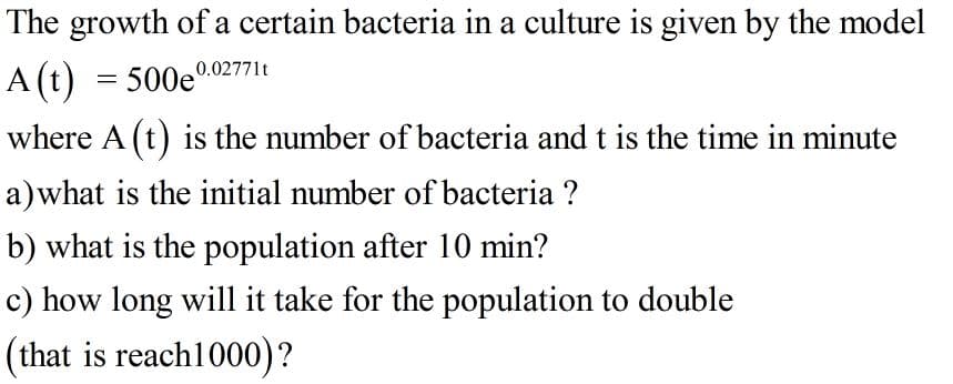 The growth of a certain bacteria in a culture is given by the model
A (t) = 500e0.02771t
where A (t) is the number of bacteria and t is the time in minute
a)what is the initial number of bacteria ?
b) what is the population after 10 min?
c) how long will it take for the population to double
(that is reach1000)?
