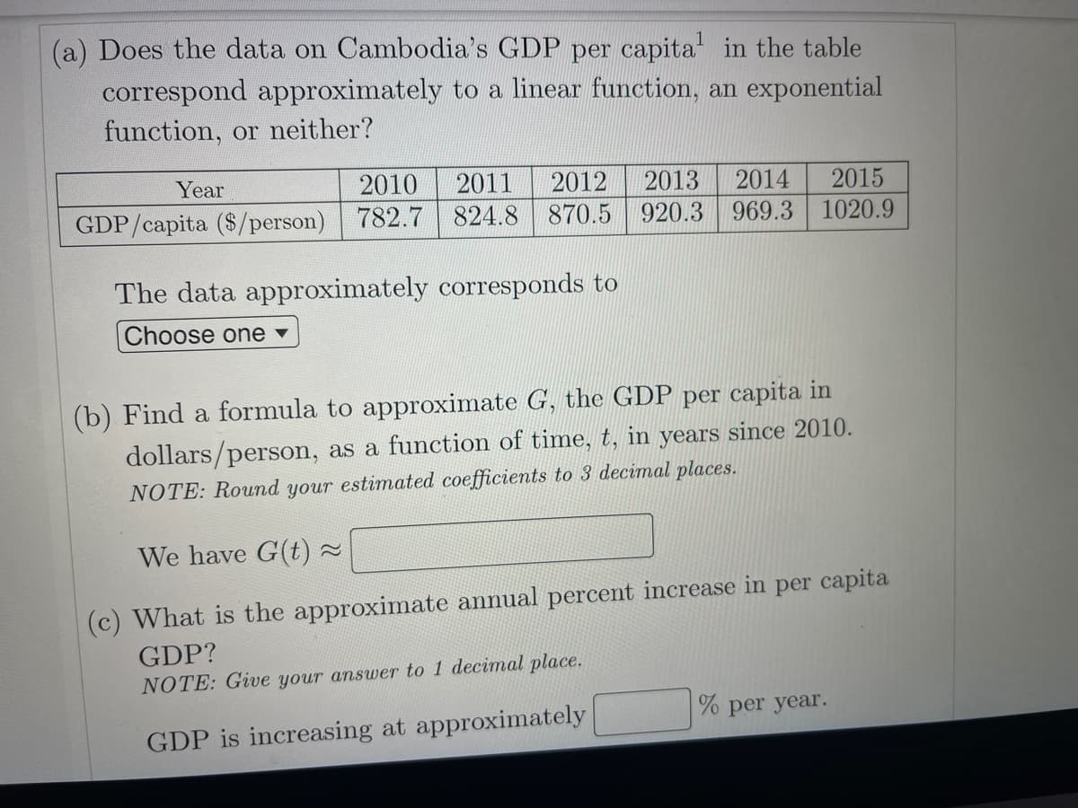 (a) Does the data on Cambodia's GDP per capita in the table
correspond approximately to a linear function, an exponential
function, or neither?
Year
2010
2011
2012
2013
2014
2015
GDP/capita ($/person) 782.7 824.8 870.5 920.3 969.3 1020.9
The data approximately corresponds to
Choose one v
(b) Find a formula to approximate G, the GDP per capita in
dollars/person, as a function of time, t, in years since 2010.
NOTE: Round your estimated coefficients to 3 decimal places.
We have G(t) -
(c) What is the approximate annual percent increase in per capita
GDP?
NOTE: Give your answer to 1 decimal place.
% per year.
GDP is increasing at approximately
