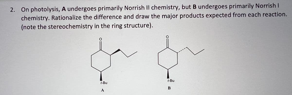 2. On photolysis, A undergoes primarily Norrish Il chemistry, but B undergoes primarily Norrish I
chemistry. Rationalize the difference and draw the major products expected from each reaction.
(note the stereochemistry in the ring structure).
1-Bu
A
1-Bu
B