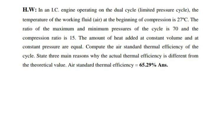 H.W: In an I.C. engine operating on the dual cycle (limited pressure cycle), the
temperature of the working fluid (air) at the beginning of compression is 27°C. The
ratio of the maximum and minimum pressures of the cycle is 70 and the
compression ratio is 15. The amount of heat added at constant volume and at
constant pressure are equal. Compute the air standard thermal efficiency of the
cycle. State three main reasons why the actual thermal efficiency is different from
the theoretical value. Air standard thermal efficiency 65.29% Ans.
