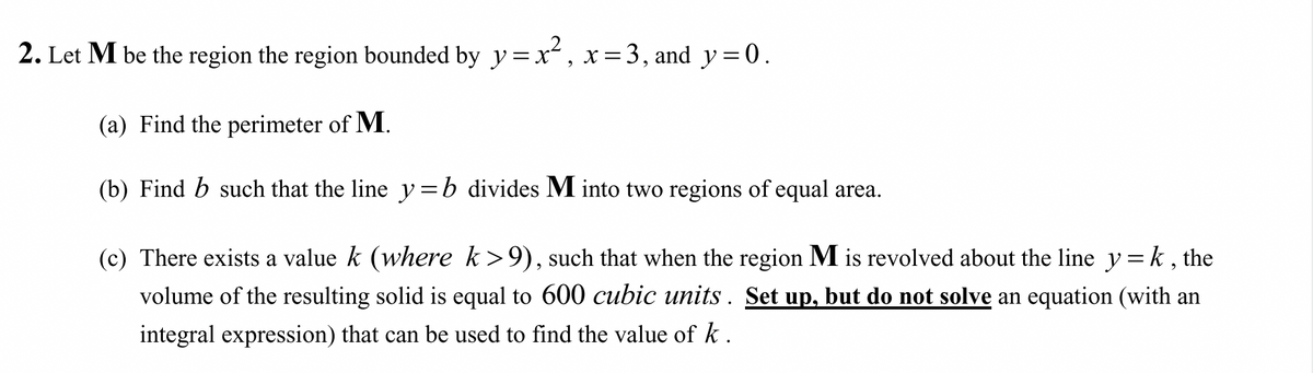 2. Let M be the region the region bounded by y =x, x=3, and y = 0.
(a) Find the perimeter of M.
(b) Find b such that the line y=b divides M into two regions of equal area.
(c) There exists a value k (where k>9), such that when the region M is revolved about the line y=k , the
volume of the resulting solid is equal to 600 cubic units . Set up, but do not solve an equation (with an
integral expression) that can be used to find the value of k .
