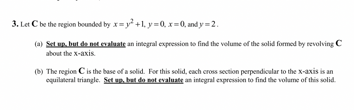 3. Let C be the region bounded by x= y² +1, y=0, x=0, and y=2.
(a) Set up, but do not evaluate an integral expression to find the volume of the solid formed by revolving C
about the x-axis.
(b) The region C is the base of a solid. For this solid, each cross section perpendicular to the x-axis is an
equilateral triangle. Set up, but do not evaluate an integral expression to find the volume of this solid.
